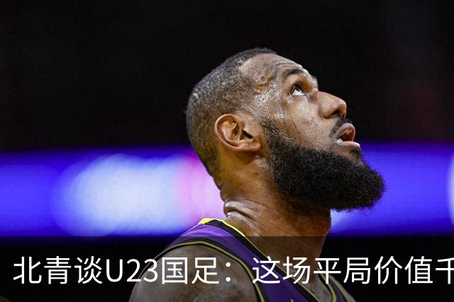 北青谈U23国足：这场平局价值千金，也为可能的淘汰赛积累经验
